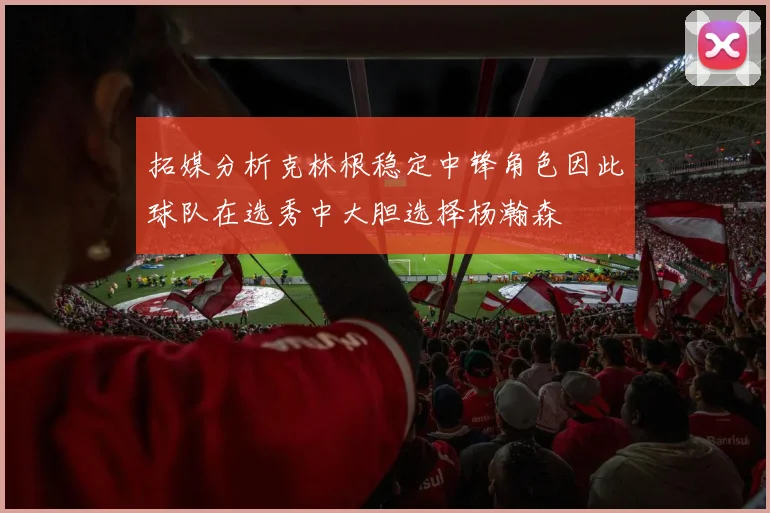 拓媒分析克林根稳定中锋角色因此球队在选秀中大胆选择杨瀚森