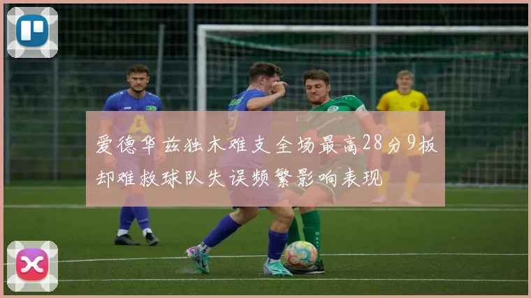爱德华兹独木难支全场最高28分9板却难救球队失误频繁影响表现