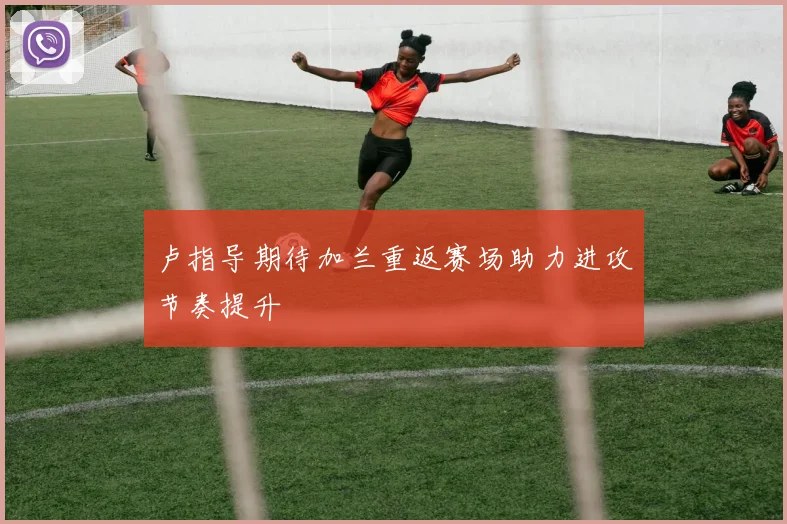 卢指导期待加兰重返赛场助力进攻节奏提升