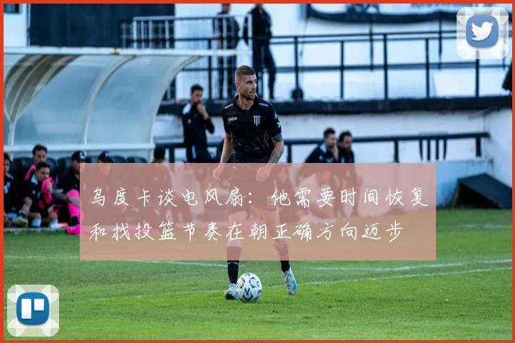 乌度卡谈电风扇：他需要时间恢复和找投篮节奏在朝正确方向迈步