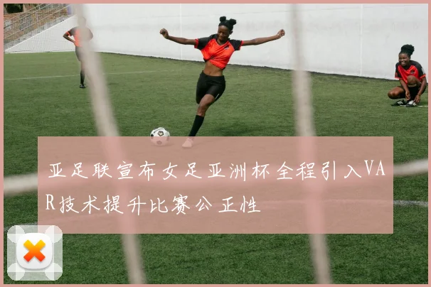 亚足联宣布女足亚洲杯全程引入VAR技术提升比赛公正性