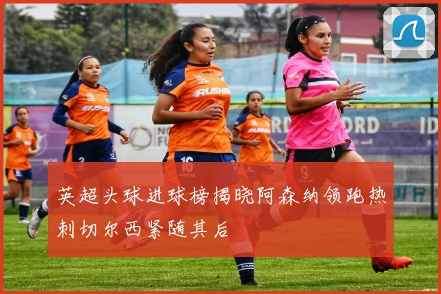 英超头球进球榜揭晓阿森纳领跑热刺切尔西紧随其后