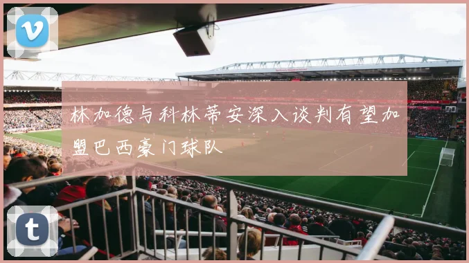 林加德与科林蒂安深入谈判有望加盟巴西豪门球队