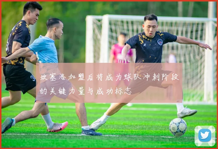 坎塞洛加盟后将成为球队冲刺阶段的关键力量与成功标志
