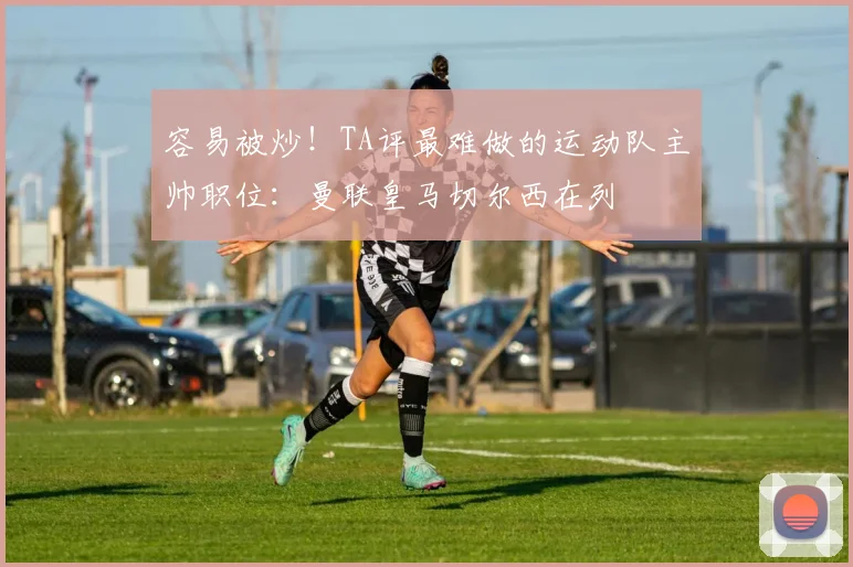 容易被炒！TA评最难做的运动队主帅职位：曼联皇马切尔西在列