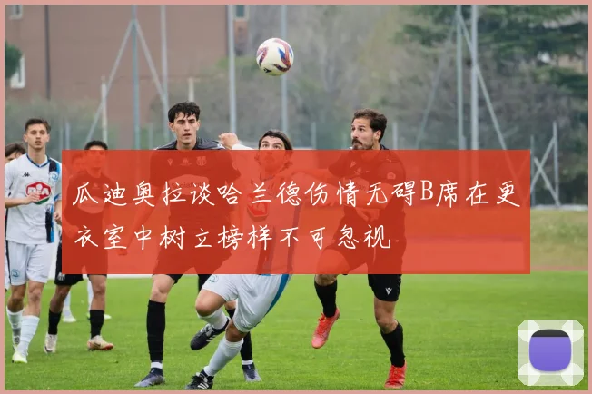 瓜迪奥拉谈哈兰德伤情无碍B席在更衣室中树立榜样不可忽视