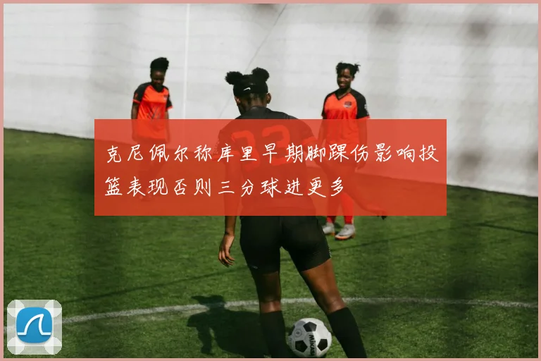克尼佩尔称库里早期脚踝伤影响投篮表现否则三分球进更多