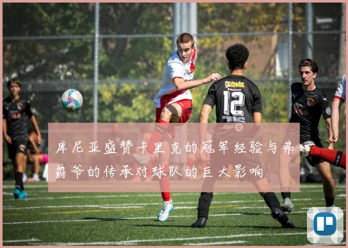 库尼亚盛赞卡里克的冠军经验与弗爵爷的传承对球队的巨大影响